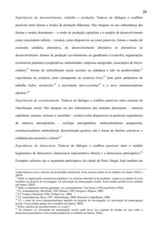 28
Experiências de desenvolvimento, trabalho e produção. Trata-se de diálogos e conflitos
possíveis entre formas e modos de produção diferentes. Nas margens ou nos subterrâneos das
formas e modos dominantes – o modo de produção capitalista e o modelo de desenvolvimento
como crescimento infinito – existem, como disponíveis ou como possíveis, formas e modos de
economia

solidária,

alternativa,

do

desenvolvimento

alternativo

às

alternativas

ao

desenvolvimento: formas de produção eco-feministas ou gandhianas (swadeshi); organizações
económicas populares (cooperativas, mutualidades, empresas autogeridas, associações de microcrédito);15 formas de redistribuição social assentes na cidadania e não na produtividade;16
experiências de comércio justo contrapostas ao comércio livre;17 lutas pelos parâmetros de
trabalho (labor standards);18 o movimento anti-sweatshop19 e o novo internacionalismo
operário.20
Experiências de reconhecimento. Trata-se de diálogos e conflitos possíveis entre sistemas de
classificação social. Nas margens ou nos subterrâneos dos sistemas dominantes – natureza
capitalista, racismo, sexismo e xenofobia – existem como disponíveis ou possíveis experiências
de

natureza

anticapitalista

–

ecologia

anticapitalista,

multiculturalismo

progressista,

constitucionalismo multicultural, discriminação positiva sob a forma de direitos colectivos e
cidadania pós-nacional e cultural.21
Experiências de democracia. Trata-se de diálogos e conflitos possíveis entre o modelo
hegemónico de democracia (democracia representativa liberal) e a democracia participativa.22
Exemplos salientes são o orçamento participativo da cidade de Porto Alegre, hoje também em
conhecimentos rivais e direitos de propriedade intelectual). Estes estudos podem ler-se também em Santos 2003a e
2003b.
15
Sobre as organizações económicas populares e os sistemas alternativos de produção, vejam-se os estudos de caso
incluídos no projecto de investigação «A reinvenção da emancipação social». Estes estudos podem ler-se também
em Santos, 2002b.
16
Sobre o rendimento mínimo garantido, ver, nomeadamente, Van Parijis (1992) and Purdy (1994).
17
Cf., nomeadamente, Blowfield, 1999; Renard, 1999; Simpson e Rapone, 2000.
18
Cf. Compa e Diamond, 1996; Trubek et al., 2000.
19
Cf., nomeadamente, Ross, 1997; Schoenberger, 2000; Bonacich e Appelbaum, 2000.
20
Cf. o tema do novo internacionalismo operário no projecto de investigação «A reinvenção da emancipação
social». Estes estudos podem ler-se também em Santos, 2002e.
21
Sobre a política de reconhecimento, cf. a nota 7.
22
No projecto «A reinvenção da emancipação social» pode ler-se um conjunto de estudos de caso sobre a
democracia participativa. Estes estudos podem ler-se também em Santos, 2002a.

 