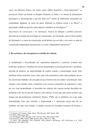29
vigor, sob diferentes formas, em muitas outras cidades brasileiras e latino-americanas;23 os
panchayats eleitos em Kerala ou Bengala Ocidental, na Índia, e as formas de planeamento
participativo e descentralizado a que têm dado azo;24 formas de deliberação comunitária nas
comunidades indígenas, ou rurais em geral, sobretudo na América Latina e na África;25 a
participação cidadã nas decisões sobre impactos científicos ou tecnológicos.26
Experiências de comunicação e de informação. Trata-se de diálogos e conflitos possíveis,
derivados da revolução das tecnologias de comunicação e de informação, entre os fluxos globais
de informação e os meios de comunicação social globais, por um lado, e, por outro, as redes de
comunicação independente transnacionais e os media independentes alternativos.27

4. Das ausências e das emergências ao trabalho da tradução

A multiplicação e diversificação das experiências disponíveis e possíveis levantam dois
problemas complexos: o problema da extrema fragmentação ou atomização do real e o problema,
derivado do primeiro, da impossibilidade de conferir sentido à transformação social. Estes
problemas foram resolvidos, como vimos, pela razão metonímica e pela razão proléptica através
do conceito de totalidade e da concepção de que a história tem um sentido e uma direcção. Estas
soluções, como também vimos, conduziram a um excessivo desperdício da experiência e estão,
por isso, hoje desacreditadas. O descrédito das soluções não acarreta consigo descrédito dos
problemas e por isso há que dar resposta a estes últimos. É certo que, para certas correntes, que
designo por pós-modernismo celebratório (Santos, 1998b), são os problemas em si que estão
desacreditados. Para estas correntes, a fragmentação e a atomização sociais não são um
problema, são antes uma solução, e o próprio conceito de sociedade susceptível de fornecer o

23

Cf. Fedozzi, 1997; Santos, 1998a; Abers, 1998; Baiocchi, 2001, Baierle, 2001.
Cf. Heller, 2000; Desai, 2001.
25
Cf. Stavenhagen, 1996; Mamdani, 1996; Van Cott, 1996, 2000; Gentili, 1998.
26
See Gonçalves, 2000; Fischer, 2000; Jamison, 2001; Callon et al., 2001.
27
Cf. Ryan, 1991; Bagdikian, 1992; Hamelink, 1994; Herman e McChesney, 1997; McChesney et al., 1998;
McChesney, 1999; Shaw, 2001.
24

 