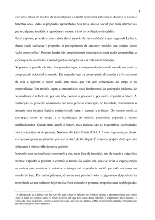 3
Sem uma crítica do modelo de racionalidade ocidental dominante pelo menos durante os últimos
duzentos anos, todas as propostas apresentadas pela nova análise social, por mais alternativas
que se julguem, tenderão a reproduzir o mesmo efeito de ocultação e descrédito.
Neste capítulo, procedo a uma crítica deste modelo de racionalidade a que, seguindo Leibniz,
chamo razão indolente e proponho os prolegómenos de um outro modelo, que designo como
razão cosmopolita.2 Procuro fundar três procedimentos sociológicos nesta razão cosmopolita: a
sociologia das ausências, a sociologia das emergências e o trabalho de tradução.
Os pontos de partida são três. Em primeiro lugar, a compreensão do mundo excede em muito a
compreensão ocidental do mundo. Em segundo lugar, a compreensão do mundo e a forma como
ela cria e legitima o poder social tem muito que ver com concepções do tempo e da
temporalidade. Em terceiro lugar, a característica mais fundamental da concepção ocidental de
racionalidade é o facto de, por um lado, contrair o presente e, por outro, expandir o futuro. A
contracção do presente, ocasionada por uma peculiar concepção de totalidade, transformou o
presente num instante fugidio, entrincheirado entre o passado e o futuro. Do mesmo modo, a
concepção linear do tempo e a planificação da história permitiram expandir o futuro
indefinidamente. Quanto mais amplo o futuro, mais radiosas são as expectativas confrontadas
com as experiências do presente. Nos anos 40, Ernst Bloch (1995: 313) interrogava-se, perplexo:
se vivemos apenas no presente, por que razão é ele tão fugaz? É a mesma perplexidade que está
subjacente à minha reflexão neste capítulo.
Proponho uma racionalidade cosmopolita que, nesta fase de transição, terá de seguir a trajectória
inversa: expandir o presente e contrair o futuro. Só assim será possível criar o espaço-tempo
necessário para conhecer e valorizar a inesgotável experiência social que está em curso no
mundo de hoje. Por outras palavras, só assim será possível evitar o gigantesco desperdício da
experiência de que sofremos hoje em dia. Para expandir o presente, proponho uma sociologia das

2

A designação de Leibniz tem-me servido para situar o trabalho de reflexão teórica e epistemológica que tenho
vindo a fazer nos últimos anos. O título do livro em que dou conta dessa reflexão é testemunho disso mesmo: A
crítica da razão indolente. Contra o desperdício da experiência (Santos, 2000). No presente capítulo, proponho-me
dar mais um passo nessa reflexão.

 