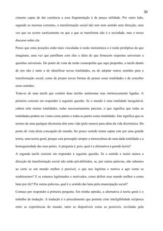 30
cimento capaz de dar coerência a essa fragmentação é de pouca utilidade. Por outro lado,
segundo as mesmas correntes, a transformação social não tem nem sentido nem direcção, uma
vez que ou ocorre caoticamente ou que o que se transforma não é a sociedade, mas o nosso
discurso sobre ela.
Penso que estas posições estão mais vinculadas à razão metonímica e à razão proléptica do que
imaginam, uma vez que partilham com elas a ideia de que fornecem respostas universais a
questões universais. Do ponto de vista da razão cosmopolita que aqui proponho, a tarefa diante
de nós não é tanto a de identificar novas totalidades, ou de adoptar outros sentidos para a
transformação social, como de propor novas formas de pensar essas totalidades e de conceber
esses sentidos.
Trata-se de uma tarefa que contém duas tarefas autónomas mas intrinsecamente ligadas. A
primeira consiste em responder à seguinte questão. Se o mundo é uma totalidade inesgotável,
cabem nele muitas totalidades, todas necessariamente parciais, o que significa que todas as
totalidades podem ser vistas como partes e todas as partes como totalidades. Isto significa que os
termos de uma qualquer dicotomia têm uma vida (pelo menos) para além da vida dicotómica. Do
ponto de vista desta concepção do mundo, faz pouco sentido tentar captar este por uma grande
teoria, uma teoria geral, porque esta pressupõe sempre a monocultura de uma dada totalidade e a
homogeneidade das suas partes. A pergunta é, pois, qual é a alternativa à grande teoria?
A segunda tarefa consiste em responder à seguinte questão. Se o sentido e muito menos a
direcção da transformação social não estão pré-definidos, se, por outras palavras, não sabemos
ao certo se um mundo melhor é possível, o que nos legitima e motiva a agir como se
soubéssemos? E se estamos legitimados e motivados, como definir esse mundo melhor e como
lutar por ele? Por outras palavras, qual é o sentido das lutas pela emancipação social?
Começo por responder à primeira pergunta. Em minha opinião, a alternativa à teoria geral é o
trabalho da tradução. A tradução é o procedimento que permite criar inteligibilidade recíproca
entre as experiências do mundo, tanto as disponíveis como as possíveis, reveladas pela

 