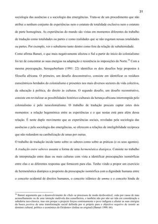 31
sociologia das ausências e a sociologia das emergências. Trata-se de um procedimento que não
atribui a nenhum conjunto de experiências nem o estatuto de totalidade exclusiva nem o estatuto
de parte homogénea. As experiências do mundo são vistas em momentos diferentes do trabalho
de tradução como totalidades ou partes e como realidades que se não esgotam nessas totalidades
ou partes. Por exemplo, ver o subalterno tanto dentro como fora da relação de subalternidade.
Como afirma Banuri, o que mais negativamente afectou o Sul a partir do início do colonialismo
foi ter de concentrar as suas energias na adaptação e resistência às imposições do Norte.28 Com a
mesma preocupação, Serequeberham (1991: 22) identifica os dois desafios hoje propostos à
filosofia africana. O primeiro, um desafio desconstrutivo, consiste em identificar os resíduos
eurocêntricos herdados do colonialismo e presentes nos mais diversos sectores da vida colectiva,
da educação à política, do direito às culturas. O segundo desafio, um desafio reconstrutivo,
consiste em revitalizar as possibilidades histórico-culturais da herança africana interrompida pelo
colonialismo e pelo neocolonialismo. O trabalho de tradução procura captar estes dois
momentos: a relação hegemónica entre as experiências e o que nestas está para além dessa
relação. É neste duplo movimento que as experiências sociais, reveladas pela sociologia das
ausências e pela sociologia das emergências, se oferecem a relações de inteligibilidade recíproca
que não redundem na canibalização de umas por outras.
O trabalho de tradução incide tanto sobre os saberes como sobre as práticas (e os seus agentes).
A tradução entre saberes assume a forma de uma hermenêutica diatópica. Consiste no trabalho
de interpretação entre duas ou mais culturas com vista a identificar preocupações isomórficas
entre elas e as diferentes respostas que fornecem para elas. Tenho vindo a propor um exercício
de hermenêutica diatópica a propósito da preocupação isomórfica com a dignidade humana entre
o conceito ocidental de direitos humanos, o conceito islâmico de umma e o conceito hindu de

28

Banuri argumenta que o desenvolvimento do «Sul» se processou de modo desfavorável, «não por causa de mau
aconselhamento ou de uma intenção malévola dos conselheiros, e também não por não ser tida em consideração a
sabedoria neo-clássica, mas sim porque o projecto forçou continuamente o povo indígena a afastar as suas energias
da busca positiva de uma transformação social definida por si próprio para o objectivo negativo de resistir ao
domínio cultural, político e económico do Ocidente» (ênfase no original) (Banuri 1990: 66).

 