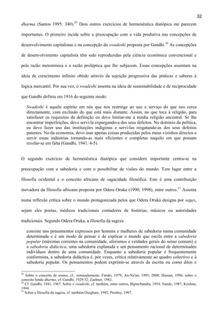 32
dharma (Santos 1995: 340).29 Dois outros exercícios de hermenêutica diatópica me parecem
importantes. O primeiro incide sobre a preocupação com a vida produtiva nas concepções de
desenvolvimento capitalistas e na concepção do swadeshi proposta por Gandhi.30 As concepções
de desenvolvimento capitalista têm sido reproduzidas pela ciência económica convencional e
pela razão metonímica e a razão proléptica que lhe subjazem. Essas concepções assentam na
ideia de crescimento infinito obtido através da sujeição progressiva das práticas e saberes à
lógica mercantil. Por sua vez, o swadeshi assenta na ideia de sustentabilidade e de reciprocidade
que Gandhi definiu em 1916 do seguinte modo:
Swadeshi é aquele espírito em nós que nos restringe ao uso e serviço do que nos cerca
directamente, com exclusão do que está mais distante. Assim, no que toca à religião, para
satisfazer os requisitos da definição eu devo limitar-me à minha religião ancestral. Se lhe
encontrar imperfeições, devo servi-la expurgando-a dos seus defeitos. No domínio da política,
eu devo fazer uso das instituições indígenas e servi-las resgatando-as dos seus defeitos
patentes. No da economia, devo usar apenas coisas produzidas pelos meus vizinhos directos e
servir essas indústrias tornando-as mais eficientes e completas naquilo em que possam
revelar-se em falta (Gandhi, 1941: 4-5).
O segundo exercício de hermenêutica diatópica que considero importante centra-se na
preocupação com a sabedoria e com o possibilitar de visões do mundo. Tem lugar entre a
filosofia ocidental e o conceito africano de sagacidade filosófica. Este é uma contribuição
inovadora da filosofia africana proposta por Odera Oruka (1990; 1998), entre outros.31 Assenta
numa reflexão crítica sobre o mundo protagonizada pelos que Odera Oruka designa por sages,
sejam eles poetas, médicos tradicionais contadores de histórias, músicos ou autoridades
tradicionais. Segundo Odera Oruka, a filosofia da sageza
consiste nos pensamentos expressos por homens e mulheres de sabedoria numa comunidade
determinada e é um modo de pensar e de explicar o mundo que oscila entre a sabedoria
popular (máximas correntes na comunidade, aforismos e verdades gerais do senso comum) e
a sabedoria didáctica, uma sabedoria explanada e um pensamento racional de determinados
indivíduos dentro de uma comunidade. Enquanto a sabedoria popular é frequentemente
conformista, a sabedoria didáctica é, por vezes, crítica relativamente ao quadro colectivo e à
sabedoria popular. Os pensamentos podem exprimir-se através da escrita ou como ditos e
29

Sobre o conceito de umma, cf., nomeadamente, Faruki, 1979; An-Na'im, 1995, 2000; Hassan, 1996; sobre o
conceito hindu dharma, cf. Gandhi, 1929/32; Zaehner, 1982.
30
Cf. Gandhi, 1941, 1967. Sobre o swadeshi, cf. também, entre outros, Bipinchandra, 1954; Nandy, 1987; Krishna,
1994.
31
Sobre a filosofia da sageza, cf. também Oseghare, 1992; Presbey, 1997.

 