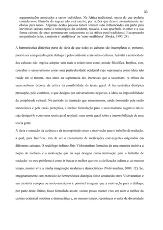 33
argumentações associados a certos indivíduos. Na África tradicional, muito do que poderia
considerar-se filosofia da sageza não está escrito, por razões que devem presentemente ser
óbvias para todos. Algumas destas pessoas talvez tenham sido influenciadas em parte pela
inevitável cultura moral e tecnológica do ocidente, todavia, a sua aparência exterior e a sua
forma cultural de estar permanecem basicamente as da África rural tradicional. Exceptuando
um punhado deles, a maioria é ‘analfabeta’ ou ‘semi-analfabeta’ (Oruka, 1990: 28).
A hermenêutica diatópica parte da ideia de que todas as culturas são incompletas e, portanto,
podem ser enriquecidas pelo diálogo e pelo confronto com outras culturas. Admitir a relatividade
das culturas não implica adoptar sem mais o relativismo como atitude filosófica. Implica, sim,
conceber o universalismo como uma particularidade ocidental cuja supremacia como ideia não
reside em si mesma, mas antes na supremacia dos interesses que a sustentam. A crítica do
universalismo decorre da crítica da possibilidade da teoria geral. A hermenêutica diatópica
pressupõe, pelo contrário, o que designo por universalismo negativo, a ideia da impossibilidade
da completude cultural. No período de transição que atravessamos, ainda dominado pela razão
metonímica e pela razão proléptica, a melhor formulação para o universalismo negativo talvez
seja designá-lo como uma teoria geral residual: uma teoria geral sobre a impossibilidade de uma
teoria geral.
A ideia e sensação da carência e da incompletude criam a motivação para o trabalho de tradução,
a qual, para frutificar, tem de ser o cruzamento de motivações convergentes originadas em
diferentes culturas. O sociólogo indiano Shiv Vishvanathan formulou de uma maneira incisiva a
noção de carência e a motivação que eu aqui designo como motivação para o trabalho de
tradução: «o meu problema é como ir buscar o melhor que tem a civilização indiana e, ao mesmo
tempo, manter viva a minha imaginação moderna e democrática» (Vishvanathan, 2000: 12). Se,
imaginariamente, um exercício de hermenêutica diatópica fosse conduzido entre Vishvanathan e
um cientista europeu ou norte-americano é possível imaginar que a motivação para o diálogo,
por parte deste último, fosse formulada assim: «como posso manter vivo em mim o melhor da
cultura ocidental moderna e democrática e, ao mesmo tempo, reconhecer o valor da diversidade

 