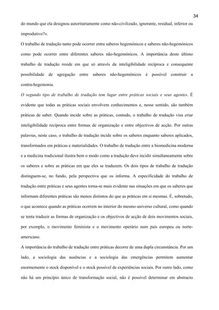 34
do mundo que ela designou autoritariamente como não-civilizado, ignorante, residual, inferior ou
improdutivo?».
O trabalho de tradução tanto pode ocorrer entre saberes hegemónicos e saberes não-hegemónicos
como pode ocorrer entre diferentes saberes não-hegemónicos. A importância deste último
trabalho de tradução reside em que só através da inteligibilidade recíproca e consequente
possibilidade de agregação entre saberes não-hegemónicos é possível construir a
contra-hegemonia.
O segundo tipo de trabalho de tradução tem lugar entre práticas sociais e seus agentes. É
evidente que todas as práticas sociais envolvem conhecimentos e, nesse sentido, são também
práticas de saber. Quando incide sobre as práticas, contudo, o trabalho de tradução visa criar
inteligibilidade recíproca entre formas de organização e entre objectivos de acção. Por outras
palavras, neste caso, o trabalho de tradução incide sobre os saberes enquanto saberes aplicados,
transformados em práticas e materialidades. O trabalho de tradução entre a biomedicina moderna
e a medicina tradicional ilustra bem o modo como a tradução deve incidir simultaneamente sobre
os saberes e sobre as práticas em que eles se traduzem. Os dois tipos de trabalho de tradução
distinguem-se, no fundo, pela perspectiva que os informa. A especificidade do trabalho de
tradução entre práticas e seus agentes torna-se mais evidente nas situações em que os saberes que
informam diferentes práticas são menos distintos do que as práticas em si mesmas. É, sobretudo,
o que acontece quando as práticas ocorrem no interior do mesmo universo cultural, como quando
se tenta traduzir as formas de organização e os objectivos de acção de dois movimentos sociais,
por exemplo, o movimento feminista e o movimento operário num país europeu ou norteamericano.
A importância do trabalho de tradução entre práticas decorre de uma dupla circunstância. Por um
lado, a sociologia das ausências e a sociologia das emergências permitem aumentar
enormemente o stock disponível e o stock possível de experiências sociais. Por outro lado, como
não há um princípio único de transformação social, não é possível determinar em abstracto

 
