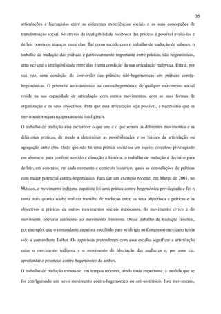 35
articulações e hierarquias entre as diferentes experiências sociais e as suas concepções de
transformação social. Só através da inteligibilidade recíproca das práticas é possível avaliá-las e
definir possíveis alianças entre elas. Tal como sucede com o trabalho de tradução de saberes, o
trabalho de tradução das práticas é particularmente importante entre práticas não-hegemónicas,
uma vez que a inteligibilidade entre elas é uma condição da sua articulação recíproca. Esta é, por
sua vez, uma condição da conversão das práticas não-hegemónicas em práticas contrahegemónicas. O potencial anti-sistémico ou contra-hegemónico de qualquer movimento social
reside na sua capacidade de articulação com outros movimentos, com as suas formas de
organização e os seus objectivos. Para que essa articulação seja possível, é necessário que os
movimentos sejam reciprocamente inteligíveis.
O trabalho de tradução visa esclarecer o que une e o que separa os diferentes movimentos e as
diferentes práticas, de modo a determinar as possibilidades e os limites da articulação ou
agregação entre eles. Dado que não há uma prática social ou um sujeito colectivo privilegiado
em abstracto para conferir sentido e direcção à história, o trabalho de tradução é decisivo para
definir, em concreto, em cada momento e contexto histórico, quais as constelações de práticas
com maior potencial contra-hegemónico. Para dar um exemplo recente, em Março de 2001, no
México, o movimento indígena zapatista foi uma prática contra-hegemónica privilegiada e foi-o
tanto mais quanto soube realizar trabalho de tradução entre os seus objectivos e práticas e os
objectivos e práticas de outros movimentos sociais mexicanos, do movimento cívico e do
movimento operário autónomo ao movimento feminista. Desse trabalho de tradução resultou,
por exemplo, que o comandante zapatista escolhido para se dirigir ao Congresso mexicano tenha
sido a comandante Esther. Os zapatistas pretenderam com essa escolha significar a articulação
entre o movimento indígena e o movimento de libertação das mulheres e, por essa via,
aprofundar o potencial contra-hegemónico de ambos.
O trabalho de tradução tornou-se, em tempos recentes, ainda mais importante, à medida que se
foi configurando um novo movimento contra-hegemónico ou anti-sistémico. Este movimento,

 