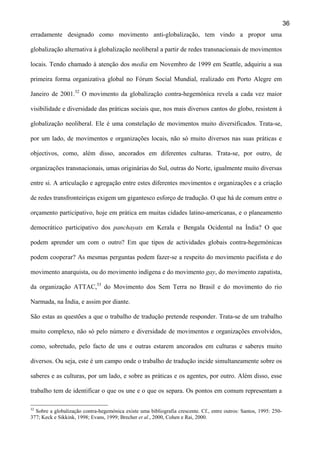 36
erradamente designado como movimento anti-globalização, tem vindo a propor uma
globalização alternativa à globalização neoliberal a partir de redes transnacionais de movimentos
locais. Tendo chamado à atenção dos media em Novembro de 1999 em Seattle, adquiriu a sua
primeira forma organizativa global no Fórum Social Mundial, realizado em Porto Alegre em
Janeiro de 2001.32 O movimento da globalização contra-hegemónica revela a cada vez maior
visibilidade e diversidade das práticas sociais que, nos mais diversos cantos do globo, resistem à
globalização neoliberal. Ele é uma constelação de movimentos muito diversificados. Trata-se,
por um lado, de movimentos e organizações locais, não só muito diversos nas suas práticas e
objectivos, como, além disso, ancorados em diferentes culturas. Trata-se, por outro, de
organizações transnacionais, umas originárias do Sul, outras do Norte, igualmente muito diversas
entre si. A articulação e agregação entre estes diferentes movimentos e organizações e a criação
de redes transfronteiriças exigem um gigantesco esforço de tradução. O que há de comum entre o
orçamento participativo, hoje em prática em muitas cidades latino-americanas, e o planeamento
democrático participativo dos panchayats em Kerala e Bengala Ocidental na Índia? O que
podem aprender um com o outro? Em que tipos de actividades globais contra-hegemónicas
podem cooperar? As mesmas perguntas podem fazer-se a respeito do movimento pacifista e do
movimento anarquista, ou do movimento indígena e do movimento gay, do movimento zapatista,
da organização ATTAC,33 do Movimento dos Sem Terra no Brasil e do movimento do rio
Narmada, na Índia, e assim por diante.
São estas as questões a que o trabalho de tradução pretende responder. Trata-se de um trabalho
muito complexo, não só pelo número e diversidade de movimentos e organizações envolvidos,
como, sobretudo, pelo facto de uns e outras estarem ancorados em culturas e saberes muito
diversos. Ou seja, este é um campo onde o trabalho de tradução incide simultaneamente sobre os
saberes e as culturas, por um lado, e sobre as práticas e os agentes, por outro. Além disso, esse
trabalho tem de identificar o que os une e o que os separa. Os pontos em comum representam a
32

Sobre a globalização contra-hegemónica existe uma bibliografia crescente. Cf., entre outros: Santos, 1995: 250377; Keck e Sikkink, 1998; Evans, 1999; Brecher et al., 2000, Cohen e Rai, 2000.

 