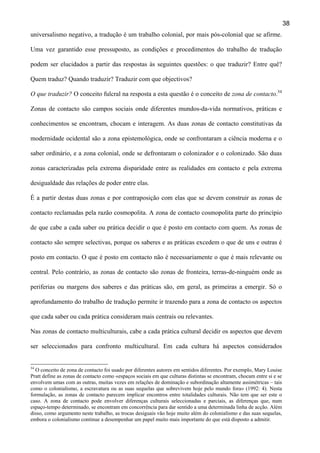 38
universalismo negativo, a tradução é um trabalho colonial, por mais pós-colonial que se afirme.
Uma vez garantido esse pressuposto, as condições e procedimentos do trabalho de tradução
podem ser elucidados a partir das respostas às seguintes questões: o que traduzir? Entre quê?
Quem traduz? Quando traduzir? Traduzir com que objectivos?
O que traduzir? O conceito fulcral na resposta a esta questão é o conceito de zona de contacto.34
Zonas de contacto são campos sociais onde diferentes mundos-da-vida normativos, práticas e
conhecimentos se encontram, chocam e interagem. As duas zonas de contacto constitutivas da
modernidade ocidental são a zona epistemológica, onde se confrontaram a ciência moderna e o
saber ordinário, e a zona colonial, onde se defrontaram o colonizador e o colonizado. São duas
zonas caracterizadas pela extrema disparidade entre as realidades em contacto e pela extrema
desigualdade das relações de poder entre elas.
É a partir destas duas zonas e por contraposição com elas que se devem construir as zonas de
contacto reclamadas pela razão cosmopolita. A zona de contacto cosmopolita parte do princípio
de que cabe a cada saber ou prática decidir o que é posto em contacto com quem. As zonas de
contacto são sempre selectivas, porque os saberes e as práticas excedem o que de uns e outras é
posto em contacto. O que é posto em contacto não é necessariamente o que é mais relevante ou
central. Pelo contrário, as zonas de contacto são zonas de fronteira, terras-de-ninguém onde as
periferias ou margens dos saberes e das práticas são, em geral, as primeiras a emergir. Só o
aprofundamento do trabalho de tradução permite ir trazendo para a zona de contacto os aspectos
que cada saber ou cada prática consideram mais centrais ou relevantes.
Nas zonas de contacto multiculturais, cabe a cada prática cultural decidir os aspectos que devem
ser seleccionados para confronto multicultural. Em cada cultura há aspectos considerados

34

O conceito de zona de contacto foi usado por diferentes autores em sentidos diferentes. Por exemplo, Mary Louise
Pratt define as zonas de contacto como «espaços sociais em que culturas distintas se encontram, chocam entre si e se
envolvem umas com as outras, muitas vezes em relações de dominação e subordinação altamente assimétricas – tais
como o colonialismo, a escravatura ou as suas sequelas que sobrevivem hoje pelo mundo fora» (1992: 4). Nesta
formulação, as zonas de contacto parecem implicar encontros entre totalidades culturais. Não tem que ser este o
caso. A zona de contacto pode envolver diferenças culturais seleccionadas e parciais, as diferenças que, num
espaço-tempo determinado, se encontram em concorrência para dar sentido a uma determinada linha de acção. Além
disso, como argumento neste trabalho, as trocas desiguais vão hoje muito além do colonialismo e das suas sequelas,
embora o colonialismo continue a desempenhar um papel muito mais importante do que está disposto a admitir.

 