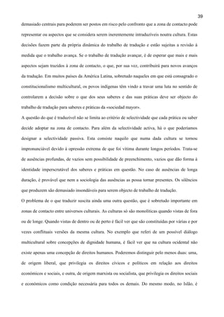 39
demasiado centrais para poderem ser postos em risco pelo confronto que a zona de contacto pode
representar ou aspectos que se considera serem inerentemente intraduzíveis noutra cultura. Estas
decisões fazem parte da própria dinâmica do trabalho de tradução e estão sujeitas a revisão à
medida que o trabalho avança. Se o trabalho de tradução avançar, é de esperar que mais e mais
aspectos sejam trazidos à zona de contacto, o que, por sua vez, contribuirá para novos avanços
da tradução. Em muitos países da América Latina, sobretudo naqueles em que está consagrado o
constitucionalismo multicultural, os povos indígenas têm vindo a travar uma luta no sentido de
controlarem a decisão sobre o que dos seus saberes e das suas práticas deve ser objecto do
trabalho de tradução para saberes e práticas da «sociedad mayor».
A questão do que é traduzível não se limita ao critério de selectividade que cada prática ou saber
decide adoptar na zona de contacto. Para além da selectividade activa, há o que poderíamos
designar a selectividade passiva. Esta consiste naquilo que numa dada cultura se tornou
impronunciável devido à opressão extrema de que foi vítima durante longos períodos. Trata-se
de ausências profundas, de vazios sem possibilidade de preenchimento, vazios que dão forma à
identidade imperscrutável dos saberes e práticas em questão. No caso de ausências de longa
duração, é provável que nem a sociologia das ausências as possa tornar presentes. Os silêncios
que produzem são demasiado insondáveis para serem objecto de trabalho de tradução.
O problema de o que traduzir suscita ainda uma outra questão, que é sobretudo importante em
zonas de contacto entre universos culturais. As culturas só são monolíticas quando vistas de fora
ou de longe. Quando vistas de dentro ou de perto é fácil ver que são constituídas por várias e por
vezes conflituais versões da mesma cultura. No exemplo que referi de um possível diálogo
multicultural sobre concepções de dignidade humana, é fácil ver que na cultura ocidental não
existe apenas uma concepção de direitos humanos. Poderemos distinguir pelo menos duas: uma,
de origem liberal, que privilegia os direitos cívicos e políticos em relação aos direitos
económicos e sociais, e outra, de origem marxista ou socialista, que privilegia os direitos sociais
e económicos como condição necessária para todos os demais. Do mesmo modo, no Islão, é

 