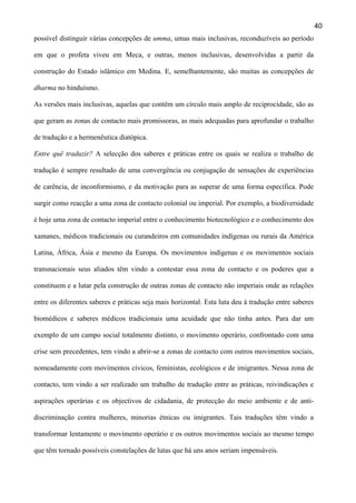 40
possível distinguir várias concepções de umma, umas mais inclusivas, reconduzíveis ao período
em que o profeta viveu em Meca, e outras, menos inclusivas, desenvolvidas a partir da
construção do Estado islâmico em Medina. E, semelhantemente, são muitas as concepções de
dharma no hinduísmo.
As versões mais inclusivas, aquelas que contêm um círculo mais amplo de reciprocidade, são as
que geram as zonas de contacto mais promissoras, as mais adequadas para aprofundar o trabalho
de tradução e a hermenêutica diatópica.
Entre quê traduzir? A selecção dos saberes e práticas entre os quais se realiza o trabalho de
tradução é sempre resultado de uma convergência ou conjugação de sensações de experiências
de carência, de inconformismo, e da motivação para as superar de uma forma específica. Pode
surgir como reacção a uma zona de contacto colonial ou imperial. Por exemplo, a biodiversidade
é hoje uma zona de contacto imperial entre o conhecimento biotecnológico e o conhecimento dos
xamanes, médicos tradicionais ou curandeiros em comunidades indígenas ou rurais da América
Latina, África, Ásia e mesmo da Europa. Os movimentos indígenas e os movimentos sociais
transnacionais seus aliados têm vindo a contestar essa zona de contacto e os poderes que a
constituem e a lutar pela construção de outras zonas de contacto não imperiais onde as relações
entre os diferentes saberes e práticas seja mais horizontal. Esta luta deu à tradução entre saberes
biomédicos e saberes médicos tradicionais uma acuidade que não tinha antes. Para dar um
exemplo de um campo social totalmente distinto, o movimento operário, confrontado com uma
crise sem precedentes, tem vindo a abrir-se a zonas de contacto com outros movimentos sociais,
nomeadamente com movimentos cívicos, feministas, ecológicos e de imigrantes. Nessa zona de
contacto, tem vindo a ser realizado um trabalho de tradução entre as práticas, reivindicações e
aspirações operárias e os objectivos de cidadania, de protecção do meio ambiente e de antidiscriminação contra mulheres, minorias étnicas ou imigrantes. Tais traduções têm vindo a
transformar lentamente o movimento operário e os outros movimentos sociais ao mesmo tempo
que têm tornado possíveis constelações de lutas que há uns anos seriam impensáveis.

 