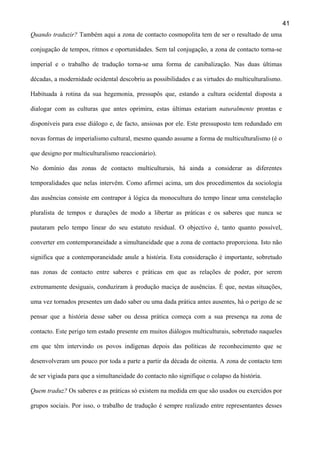 41
Quando traduzir? Também aqui a zona de contacto cosmopolita tem de ser o resultado de uma
conjugação de tempos, ritmos e oportunidades. Sem tal conjugação, a zona de contacto torna-se
imperial e o trabalho de tradução torna-se uma forma de canibalização. Nas duas últimas
décadas, a modernidade ocidental descobriu as possibilidades e as virtudes do multiculturalismo.
Habituada à rotina da sua hegemonia, pressupôs que, estando a cultura ocidental disposta a
dialogar com as culturas que antes oprimira, estas últimas estariam naturalmente prontas e
disponíveis para esse diálogo e, de facto, ansiosas por ele. Este pressuposto tem redundado em
novas formas de imperialismo cultural, mesmo quando assume a forma de multiculturalismo (é o
que designo por multiculturalismo reaccionário).
No domínio das zonas de contacto multiculturais, há ainda a considerar as diferentes
temporalidades que nelas intervêm. Como afirmei acima, um dos procedimentos da sociologia
das ausências consiste em contrapor à lógica da monocultura do tempo linear uma constelação
pluralista de tempos e durações de modo a libertar as práticas e os saberes que nunca se
pautaram pelo tempo linear do seu estatuto residual. O objectivo é, tanto quanto possível,
converter em contemporaneidade a simultaneidade que a zona de contacto proporciona. Isto não
significa que a contemporaneidade anule a história. Esta consideração é importante, sobretudo
nas zonas de contacto entre saberes e práticas em que as relações de poder, por serem
extremamente desiguais, conduziram à produção maciça de ausências. É que, nestas situações,
uma vez tornados presentes um dado saber ou uma dada prática antes ausentes, há o perigo de se
pensar que a história desse saber ou dessa prática começa com a sua presença na zona de
contacto. Este perigo tem estado presente em muitos diálogos multiculturais, sobretudo naqueles
em que têm intervindo os povos indígenas depois das políticas de reconhecimento que se
desenvolveram um pouco por toda a parte a partir da década de oitenta. A zona de contacto tem
de ser vigiada para que a simultaneidade do contacto não signifique o colapso da história.
Quem traduz? Os saberes e as práticas só existem na medida em que são usados ou exercidos por
grupos sociais. Por isso, o trabalho de tradução é sempre realizado entre representantes desses

 