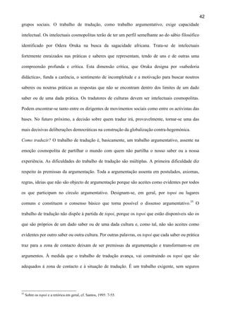 42
grupos sociais. O trabalho de tradução, como trabalho argumentativo, exige capacidade
intelectual. Os intelectuais cosmopolitas terão de ter um perfil semelhante ao do sábio filosófico
identificado por Odera Oruka na busca da sagacidade africana. Trata-se de intelectuais
fortemente enraizados nas práticas e saberes que representam, tendo de uns e de outras uma
compreensão profunda e crítica. Esta dimensão crítica, que Oruka designa por «sabedoria
didáctica», funda a carência, o sentimento de incompletude e a motivação para buscar noutros
saberes ou noutras práticas as respostas que não se encontram dentro dos limites de um dado
saber ou de uma dada prática. Os tradutores de culturas devem ser intelectuais cosmopolitas.
Podem encontrar-se tanto entre os dirigentes de movimentos sociais como entre os activistas das
bases. No futuro próximo, a decisão sobre quem traduz irá, provavelmente, tornar-se uma das
mais decisivas deliberações democráticas na construção da globalização contra-hegemónica.
Como traduzir? O trabalho de tradução é, basicamente, um trabalho argumentativo, assente na
emoção cosmopolita de partilhar o mundo com quem não partilha o nosso saber ou a nossa
experiência. As dificuldades do trabalho de tradução são múltiplas. A primeira dificuldade diz
respeito às premissas da argumentação. Toda a argumentação assenta em postulados, axiomas,
regras, ideias que não são objecto de argumentação porque são aceites como evidentes por todos
os que participam no círculo argumentativo. Designam-se, em geral, por topoi ou lugares
comuns e constituem o consenso básico que torna possível o dissenso argumentativo.35 O
trabalho de tradução não dispõe à partida de topoi, porque os topoi que estão disponíveis são os
que são próprios de um dado saber ou de uma dada cultura e, como tal, não são aceites como
evidentes por outro saber ou outra cultura. Por outras palavras, os topoi que cada saber ou prática
traz para a zona de contacto deixam de ser premissas da argumentação e transformam-se em
argumentos. À medida que o trabalho de tradução avança, vai construindo os topoi que são
adequados à zona de contacto e à situação de tradução. É um trabalho exigente, sem seguros

35

Sobre os topoi e a retórica em geral, cf. Santos, 1995: 7-55.

 