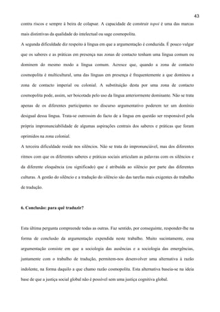 43
contra riscos e sempre à beira de colapsar. A capacidade de construir topoi é uma das marcas
mais distintivas da qualidade do intelectual ou sage cosmopolita.
A segunda dificuldade diz respeito à língua em que a argumentação é conduzida. É pouco vulgar
que os saberes e as práticas em presença nas zonas de contacto tenham uma língua comum ou
dominem do mesmo modo a língua comum. Acresce que, quando a zona de contacto
cosmopolita é multicultural, uma das línguas em presença é frequentemente a que dominou a
zona de contacto imperial ou colonial. A substituição desta por uma zona de contacto
cosmopolita pode, assim, ser boicotada pelo uso da língua anteriormente dominante. Não se trata
apenas de os diferentes participantes no discurso argumentativo poderem ter um domínio
desigual dessa língua. Trata-se outrossim do facto de a língua em questão ser responsável pela
própria impronunciabilidade de algumas aspirações centrais dos saberes e práticas que foram
oprimidos na zona colonial.
A terceira dificuldade reside nos silêncios. Não se trata do impronunciável, mas dos diferentes
ritmos com que os diferentes saberes e práticas sociais articulam as palavras com os silêncios e
da diferente eloquência (ou significado) que é atribuída ao silêncio por parte das diferentes
culturas. A gestão do silêncio e a tradução do silêncio são das tarefas mais exigentes do trabalho
de tradução.

6. Conclusão: para quê traduzir?

Esta última pergunta compreende todas as outras. Faz sentido, por conseguinte, responder-lhe na
forma de conclusão da argumentação expendida neste trabalho. Muito sucintamente, essa
argumentação consiste em que a sociologia das ausências e a sociologia das emergências,
juntamente com o trabalho de tradução, permitem-nos desenvolver uma alternativa à razão
indolente, na forma daquilo a que chamo razão cosmopolita. Esta alternativa baseia-se na ideia
base de que a justiça social global não é possível sem uma justiça cognitiva global.

 