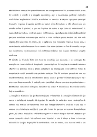44
O trabalho de tradução é o procedimento que nos resta para dar sentido ao mundo depois de ele
ter perdido o sentido e a direcção automáticos que a modernidade ocidental pretendeu
conferir-lhes ao planificar a história, a sociedade e a natureza. A resposta à pergunta «para quê
traduzir?» responde à segunda questão que deixei acima formulada: se não sabemos que um
mundo melhor é possível, o que nos legitima ou motiva a agir como se soubéssemos? A
necessidade da tradução reside em que os problemas que o paradigma da modernidade ocidental
procurou solucionar continuam por resolver e a sua resolução parece mesmo cada vez mais
urgente. Não dispomos, no entanto, das soluções que esse paradigma propôs, e é essa, aliás, a
razão da crise profunda em que ele se encontra. Por outras palavras, na fase de transição em que
nos encontramos, confrontamo-nos com problemas modernos para os quais não temos soluções
modernas.
O trabalho de tradução feito com base na sociologia das ausências e na sociologia das
emergências é um trabalho de imaginação epistemológica e de imaginação democrática com o
objectivo de construir novas e plurais concepções de emancipação social sobre as ruínas da
emancipação social automática do projecto moderno. Não há nenhuma garantia de que um
mundo melhor seja possível e muito menos de que todos os que não desistiram de lutar por ele o
concebam do mesmo modo. A oscilação entre banalidade e horror, que tanto angustiou Adorno e
Horkheimer, transformou-se hoje na banalidade do horror. A possibilidade do desastre começa
hoje a ser evidente .
A situação de bifurcação de que falam Prigogine e Wallerstein é a situação estrutural em que
ocorre o trabalho de tradução. O objectivo do trabalho de tradução é criar constelações de
saberes e de práticas suficientemente fortes para fornecer alternativas credíveis ao que hoje se
designa por globalização neoliberal e que não é mais do que um novo passo do capitalismo
global, no sentido de sujeitar a totalidade inesgotável do mundo à lógica mercantil. Sabemos que
nunca conseguirá atingir integralmente esse objectivo e essa é talvez a única certeza que
retiramos do colapso do projecto da modernidade. Isso, no entanto, nada nos diz sobre se um

 