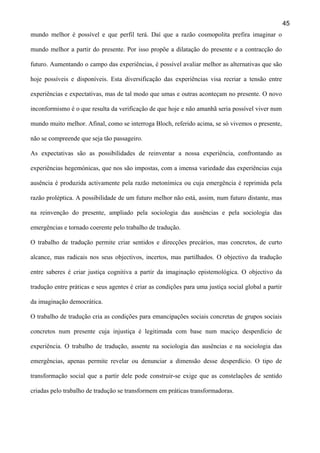 45
mundo melhor é possível e que perfil terá. Daí que a razão cosmopolita prefira imaginar o
mundo melhor a partir do presente. Por isso propõe a dilatação do presente e a contracção do
futuro. Aumentando o campo das experiências, é possível avaliar melhor as alternativas que são
hoje possíveis e disponíveis. Esta diversificação das experiências visa recriar a tensão entre
experiências e expectativas, mas de tal modo que umas e outras aconteçam no presente. O novo
inconformismo é o que resulta da verificação de que hoje e não amanhã seria possível viver num
mundo muito melhor. Afinal, como se interroga Bloch, referido acima, se só vivemos o presente,
não se compreende que seja tão passageiro.
As expectativas são as possibilidades de reinventar a nossa experiência, confrontando as
experiências hegemónicas, que nos são impostas, com a imensa variedade das experiências cuja
ausência é produzida activamente pela razão metonímica ou cuja emergência é reprimida pela
razão proléptica. A possibilidade de um futuro melhor não está, assim, num futuro distante, mas
na reinvenção do presente, ampliado pela sociologia das ausências e pela sociologia das
emergências e tornado coerente pelo trabalho de tradução.
O trabalho de tradução permite criar sentidos e direcções precários, mas concretos, de curto
alcance, mas radicais nos seus objectivos, incertos, mas partilhados. O objectivo da tradução
entre saberes é criar justiça cognitiva a partir da imaginação epistemológica. O objectivo da
tradução entre práticas e seus agentes é criar as condições para uma justiça social global a partir
da imaginação democrática.
O trabalho de tradução cria as condições para emancipações sociais concretas de grupos sociais
concretos num presente cuja injustiça é legitimada com base num maciço desperdício de
experiência. O trabalho de tradução, assente na sociologia das ausências e na sociologia das
emergências, apenas permite revelar ou denunciar a dimensão desse desperdício. O tipo de
transformação social que a partir dele pode construir-se exige que as constelações de sentido
criadas pelo trabalho de tradução se transformem em práticas transformadoras.

 