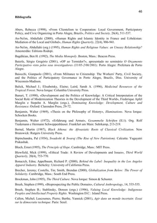 46
Bibliografia

Abers, Rebecca (1998), «From Clientelism to Cooperation: Local Government, Participatory
Policy, and Civic Organizing in Porto Alegre, Brazil», Politics and Society, 26(4), 511-537.
An-Na'im, Abdullahi (2000), «Human Rights and Islamic Identity in France and Uzbekistan:
Mediation of the Local and Global», Human Rights Quarterly, 22(4), 906-941.
An-Na'im, Abdullahi (org.) (1995), Human Rights and Religious Values: an Uneasy Relationship?
Amesterdão: Editions Rodopi.
Bagdikian, Ben H. (1992), The Media Monopoly. Boston, Mass.: Beacon Press.
Baierle, Sérgio Gregório (2001), «OP ao Termidor?», apresentado no seminário O Orçamento
Participativo visto pelos seus investigadores (31/05-2/06/2001). Porto Alegre: Prefeitura de Porto
Alegre.
Baiocchi, Gianpaolo (2001), «From Militance to Citizenship: The Workers' Party, Civil Society,
and the Politics of Participatory Governance in Porto Alegre, Brazil», Diss. University of
Wisconsin-Madison.
Balick, Michael J.; Elisabetsky, Elaine; Laird, Sarah A. (1996), Medicinal Resources of the
Tropical Forest. Nova Iorque: Columbia University Press.
Banuri, T. (1990), «Development and the Politics of Knowledge: A Critical Interpretation of the
Social Role of Modernization Theories in the Development of the Third World», Frederique Apfel
Marglin e Stepehn A. Marglin (orgs.), Dominating Knowledge: Development, Culture and
Resistance. Oxford: Clarendon Press, 29-72.
Benjamin, Walter (1969), «Thesis on the Philosophy of History», Illuminations. Nova Iorque:
Schocken Books.
Benjamin, Walter (1972), «Erfahrung und Armut», Gesammelte Schriften (II.1). Org. Rolf
Tiedemann e Hermann Schweppenhäuser. Frankfurt am Main: Suhrkamp, 213-219.
Bernal, Martin (1987), Black Athena: the Afroasiatic Roots of Classical Civilization. New
Brunswick: Rutgers University Press.
Bipinchandra, Pal (1954), Swadeshi & Swaraj (The Rise of New Patriotism). Calcutta: Yugayatri
Prakashak.
Bloch, Ernst (1995), The Principle of Hope. Cambridge, Mass.: MIT Press.
Blowfield, Mick (1999), «Ethical Trade: A Review of Developments and Issues», Third World
Quarterly, 20(4), 753-770.
Bonacich, Edna; Appelbaum, Richard P. (2000), Behind the Label: Inequality in the Los Angeles
Apparel Industry. Berkeley: University of California Press.
Brecher, Jeremy; Costello, Tin; Smith, Brendan (2000), Globalization from Below: The Power of
Solidarity. Cambridge, Mass.: South End Press.
Brockman, John (1995), The Third Culture. Nova Iorque: Simon & Schuster.
Brush, Stephen (1999), «Bioprospecting the Public Domain», Cultural Anthropology, 14, 535-555.
Brush, Stephen B.; Stablinsky, Doreen (orgs.) (1996), Valuing Local Knowledge: Indigenous
Peoples and Intellectual Property Rights. Washington D.C.: Island Press.
Callon, Michel; Lascoumes, Pierre; Barthe, Yannick (2001), Agir dans un monde incertain: Essai
sur la démocratie technique. Paris: Seuil.

 