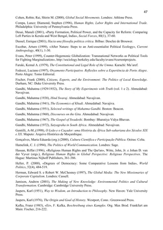 47
Cohen, Robin; Rai, Shirin M. (2000), Global Social Movements. Londres: Athlone Press.
Compa, Lance; Diamond, Stephen (1996), Human Rights, Labor Rights and International Trade.
Philadelphia: University of Pennsylvania Press.
Desai, Manali (2001), «Party Formation, Political Power, and the Capacity for Reform: Comparing
Left Parties in Kerala and West Bengal, India», Social Forces, 80(1), 37-60.
Dussel, Enrique (2001), Hacia una filosofia política crítica. Bilbao: Desclee de Brouwer.
Escobar, Arturo (1999), «After Nature: Steps to an Anti-essentialist Political Ecology», Current
Anthropology, 40(1), 1-30.
Evans, Peter (1999), Counter-Hegemonic Globalization: Transnational Networks as Political Tools
for Fighting Marginalization», http://sociology.berkeley.edu/faculty/evans/#currentprojects.
Faruki, Kemal A. (1979), The Constitutional and Legal Role of the Umma. Karachi: Ma’aref.
Fedozzi, Luciano (1997), Orçamento Participativo. Reflexões sobre a Experiência de Porto Alegre.
Porto Alegre: Tomo Editorial.
Fischer, Frank (2000), Citizens, Experts, and the Environment: The Politics of Local Knowledge.
Durham, NC: Duke University Press.
Gandhi, Mahatma (1929/1932), The Story of My Experiments with Truth (vol. 1 e 2). Ahmedabad:
Navajivan.
Gandhi, Mahatma (1938), Hind Swaraj. Ahmedabad: Navajivan.
Gandhi, Mahatma (1941), The Economics of Khadi. Ahmedabad: Navajiva.
Gandhi, Mahatma (1951), Selected writings of Mahatma Gandhi. Boston: Beacon.
Gandhi, Mahatma (1960), Discourses on the Gita. Ahmedabad: Navajivan.
Gandhi, Mahatma (1967), The Gospel of Swadeshi. Bombay: Bharatiya Vidya Bhavan.
Gandhi, Mahatma (1972), Satyagraha in South Africa. Ahmedabad: Navajivan.
Gentilli, A-M.,(1998), O Leão e o Caçador: uma História da África Sub-sahariana dos Séculos XIX
e XX. Maputo: Arquivo Histórico de Moçambique.
Gonçalves, Maria Eduarda (org.) (2000), Cultura Científica e Participação Pública. Oeiras: Celta.
Hamelink, C. J. (1994), The Politics of World Communication. Londres: Sage.
Hassan, Riffat (1996), «Religious Human Rights and The Qur'an», Witte, John, Jr. e Johan D. van
der Vyver (orgs.), Religious Human Rights in Global Perspective: Religious Perspectives. The
Hague: Martinus Nijhoff Publishers, 361-386.
Heller, P. (2000), «Degrees of Democracy: Some Comparative Lessons from India», World
Politics, 52(4), 484-519.
Herman, Edward S. e Robert W. McChesney (1997), The Global Media: The New Missionaries of
Corporate Capitalism. Londres: Cassell.
Jamison, Andrew (2001), The Making of New Knowledge: Environmental Politics and Cultural
Transformation. Cambridge: Cambridge University Press.
Jaspers, Karl (1951), Way to Wisdom, an Introduction to Philosophy. New Haven: Yale University
Press.
Jaspers, Karl (1976), The Origin and Goal of History. Westport, Conn.: Greenwood Press.
Kafka, Franz (1983), «Er», F. Kafka, Beschreibung eines Kampfes. Org. Max Brod. Frankfurt am
Main: Fischer, 216-222.

 