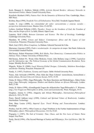 48
Keck, Margaret E.; Kathryn, Sikkink (1998), Activists Beyond Borders: Advocacy Networks in
International Politics. Ithaca: Cornell University Press.
Koselleck, Reinhart (1985), Futures Past: On the Semantics of Historical Time. Cambridge, Mass.:
MIT Press.
Krishna, Daya (1994), Swadeshi View of Globalisation. Nova Deli: Swadeshi Jagaran Manch.
Lander, E. (org.) (2000), La colonialidad del saber: eurocentrismo y ciencias sociales perspectivas latinoamericanas. Buenos Aires: CLACSO.
Leibniz, Gottfried Wilhelm (1985), Theodicy: Essays on the Goodness of God, the Freedom of
Man, and the Origin of Evil. La Salle, Illinois: Open Court.
Lepenies, Wolf (1988), Between Literature and Science: The Rise of Sociology. Cambridge:
Cambridge University Press.
Mamdani, M. (1996), Citizen and Subject: Contemporary Africa and the Legacy of Late
Colonialism. Princeton: Princeton University Press.
Martí, José (1963), Obras Completas. La Habana: Editorial Nacional de Cuba.
Marramao, Giacomo (1995), Poder e secularização: As categorias do tempo. São Paulo: Editora da
Universidade Estadual Paulista.
McChesney, Robert Waterman (1999), Rich Media, Poor Democracy: Communication Politics in
Dubious Times. Urbana: University of Illinois Press.
McChesney, Robert W.; Wood, Ellen Meiksins; Foster, John Bellamy (orgs.) (1998), Capitalism
and the Information Age: The Political Economy of the Global Communication Revolution. Nova
Iorque: Monthly Review Press.
Mignolo, Walter D. (2000), Local Histories/Global Designs: Coloniality, Subaltern Knowledges
and Border Thinking. Princeton: Princeton UP.
Nandy, A. (1987), Traditions, Tyranny and Utopias. Delhi: Oxford University Press.
Nunes, João Arriscado (1998/99), «Para Além das 'Duas Culturas': tecnociências, tecnoculturas e
teoría crítica», Revista Crítica de Ciências Sociais, 52/53, 15-59.
Oruka, H. Odera (1990), «Sage-Philosophy: The Basic Questions and Methodology», Odera Oruka
(org.), Sage Philosophy: Indigenous Thinkers and Modern Debate on African Philosophy. Leiden:
Brill, 27-40.
Oruka, H. Odera (1998), «Grundlegende Fragen der afrikanischen 'Sage-Philosophy'», F. Wimmer,
(org.), Vier Fragen zur Philosophie in Afrika, Asien und Lateinamerika. Wien: Passagen, 35-53.
Oseghare, Antony S. (1992), «Sagacity and African Philosophy», International Philosophical
Quarterly, 32(1), 95-104.
Posey, Darrell Addison (org.) (1999), Cultural and Spiritual Values of Biodiversity. Londres:
Intermediate Technology.
Pratt, Mary Louise (1992), Imperial Eyes: Travel Writing and Transculturation. Londres:
Routledge.
Presbey, Gail M. (1997), «Who Counts as a Sage? Problems in the Further Implementation of Sage
Philosophy», Quest: Philosophical Discussions, 11(1/2), 53-65.
Prigogine, I. (1997), The End of Certainty: Time, Chaos, and the New Laws of Nature. Nova
Iorque: Free Press.
Purdy, David (1994), «The Second Marriage of Justice and Efficiency», New Left Review, 208, 3048.

 