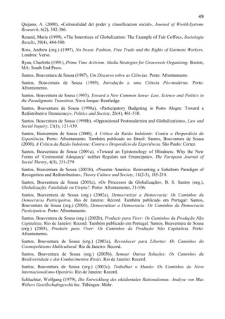 49
Quijano, A. (2000), «Colonialidad del poder y classificacion social», Journal of World-Systems
Research, 6(2), 342-386.
Renard, Marie (1999), «The Interstices of Globalization: The Example of Fair Coffee», Sociologia
Ruralis, 39(4), 484-500.
Ross, Andrew (org.) (1997), No Sweat. Fashion, Free Trade and the Rights of Garment Workers.
Londres: Verso.
Ryan, Charlotte (1991), Prime Time Activism: Media Strategies for Grassroots Organizing. Boston,
MA: South End Press.
Santos, Boaventura de Sousa (1987), Um Discurso sobre as Ciências. Porto: Afrontamento.
Santos, Boaventura de Sousa (1989), Introdução a uma Ciência Pós-moderna. Porto:
Afrontamento.
Santos, Boaventura de Sousa (1995), Toward a New Common Sense: Law, Science and Politics in
the Paradigmatic Transition. Nova Iorque: Routledge.
Santos, Boaventura de Sousa (1998a), «Participatory Budgeting in Porto Alegre: Toward a
Redistributive Democracy», Politics and Society, 26(4), 461-510.
Santos, Boaventura de Sousa (1998b), «Oppositional Postmodernim and Globalizations», Law and
Social Inquiry, 23(1), 121-139.
Santos, Boaventura de Sousa (2000), A Crítica da Razão Indolente: Contra o Desperdício da
Experiência. Porto: Afrontamento. Também publicado no Brasil: Santos, Boaventura de Sousa
(2000), A Crítica da Razão Indolente: Contra o Desperdício da Experiência. São Paulo: Cortez.
Santos, Boaventura de Sousa (2001a), «Toward an Epistemology of Blindness: Why the New
Forms of ‘Ceremonial Adequacy’ neither Regulate nor Emancipate», The European Journal of
Social Theory, 4(3), 251-279.
Santos, Boaventura de Sousa (2001b), «Nuestra America: Reinventing a Subaltern Paradigm of
Recognition and Redistribution», Theory Culture and Society, 18(2-3), 185-218.
Santos, Boaventura de Sousa (2001c), «Os Processos da Globalização», B. S. Santos (org.),
Globalização. Fatalidade ou Utopia?. Porto: Afrontamento, 31-106.
Santos, Boaventura de Sousa (org.) (2002a), Democratizar a Democracia: Os Caminhos da
Democracia Participativa. Rio de Janeiro: Record. Também publicado em Portugal: Santos,
Boaventura de Sousa (org.) (2003), Democratizar a Democracia: Os Caminhos da Democracia
Participativa. Porto: Afrontamento.
Santos, Boaventura de Sousa (org.) (2002b), Produzir para Viver: Os Caminhos da Produção Não
Capitalista. Rio de Janeiro: Record. Também publicado em Portugal: Santos, Boaventura de Sousa
(org.) (2003), Produzir para Viver: Os Caminhos da Produção Não Capitalista. Porto:
Afrontamento.
Santos, Boaventura de Sousa (org.) (2003a), Reconhecer para Libertar: Os Caminhos do
Cosmopolitismo Multicultural. Rio de Janeiro: Record.
Santos, Boaventura de Sousa (org.) (2003b), Semear Outras Soluções: Os Caminhos da
Biodiversidade e dos Conhecimentos Rivais. Rio de Janeiro: Record.
Santos, Boaventura de Sousa (org.) (2003c), Trabalhar o Mundo: Os Caminhos do Novo
Internacionalismo Operário. Rio de Janeiro: Record.
Schluchter, Wolfgang (1979), Die Entwicklung des okzidentalen Rationalismus: Analyse von Max
Webers Gesellschaftsgeschichte. Tübingen: Mohr.

 