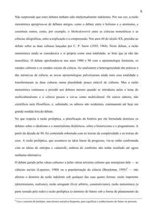 5
Não surpreende que estes debates tenham sido intelectualmente indolentes. Por sua vez, a razão
metonímica apropriou-se de debates antigos, como o debate entre o holismo e o atomismo, e
constituiu outros, como, por exemplo, o Methodenstreit entre as ciências nomotéticas e as
ciências idiográficas, entre a explicação e a compreensão. Nos anos 60 do século XX, presidiu ao
debate sobre as duas culturas lançadas por C. P. Snow (1959; 1964). Neste debate, a razão
metonímica ainda se considerava a si própria como uma totalidade, se bem que já não tão
monolítica. O debate aprofundou-se nos anos 1980 e 90 com a epistemologia feminista, os
estudos culturais e os estudos sociais da ciência. Ao analisarem a heterogeneidade das práticas e
das narrativas da ciência, as novas epistemologias pulverizaram ainda mais essa totalidade e
transformaram as duas culturas numa pluralidade pouco estável de culturas. Mas a razão
metonímica continuou a presidir aos debates mesmo quando se introduziu neles o tema do
multiculturalismo e a ciência passou a ver-se como multicultural. Os outros saberes, não
científicos nem filosóficos, e, sobretudo, os saberes não ocidentais, continuaram até hoje em
grande medida fora do debate.
No que respeita à razão proléptica, a planificação da história por ela formulada dominou os
debates sobre o idealismo e o materialismo dialécticos, sobre o historicismo e o pragmatismo. A
partir da década de 80, foi contestada sobretudo com as teorias da complexidade e as teorias do
caos. A razão proléptica, que assentava na ideia linear de progresso, viu-se então confrontada
com as ideias de entropia e catástrofe, embora do confronto não tenha resultado até agora
nenhuma alternativa.
O debate gerado pelas «duas culturas» e pelas várias terceiras culturas que emergiram dele — as
ciências sociais (Lepenies, 1988) ou a popularização da ciência (Brockman, 1995)5 — não
afectou o domínio da razão indolente sob qualquer das suas quatro formas: razão impotente
(determinismo, realismo), razão arrogante (livre arbítrio, construtivismo), razão metonímica (a
parte tomada pelo todo) e razão proléptica (o domínio do futuro sob a forma do planeamento da
4

Uso o conceito de prolepse, uma técnica narrativa frequente, para significar o conhecimento do futuro no presente.

 