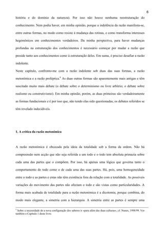 6
história e do domínio da natureza). Por isso não houve nenhuma reestruturação do
conhecimento. Nem podia haver, em minha opinião, porque a indolência da razão manifesta-se,
entre outras formas, no modo como resiste à mudança das rotinas, e como transforma interesses
hegemónicos em conhecimentos verdadeiros. Da minha perspectiva, para haver mudanças
profundas na estruturação dos conhecimentos é necessário começar por mudar a razão que
preside tanto aos conhecimentos como à estruturação deles. Em suma, é preciso desafiar a razão
indolente.
Neste capítulo, confronto-me com a razão indolente sob duas das suas formas, a razão
metonímica e a razão proléptica.6 As duas outras formas são aparentemente mais antigas e têm
suscitado muito mais debate (o debate sobre o determinismo ou livre arbítrio; o debate sobre
realismo ou construtivismo). Em minha opinião, porém, as duas primeiras são verdadeiramente
as formas fundacionais e é por isso que, não tendo elas sido questionadas, os debates referidos se
têm revelado indecidíveis.

1. A crítica da razão metonímica

A razão metonímica é obcecada pela ideia da totalidade sob a forma da ordem. Não há
compreensão nem acção que não seja referida a um todo e o todo tem absoluta primazia sobre
cada uma das partes que o compõem. Por isso, há apenas uma lógica que governa tanto o
comportamento do todo como o de cada uma das suas partes. Há, pois, uma homogeneidade
entre o todo e as partes e estas não têm existência fora da relação com a totalidade. As possíveis
variações do movimento das partes não afectam o todo e são vistas como particularidades. A
forma mais acabada de totalidade para a razão metonímica é a dicotomia, porque combina, do
modo mais elegante, a simetria com a hierarquia. A simetria entre as partes é sempre uma
5

Sobre a necessidade de a nova configuração dos saberes ir «para além das duas culturas», cf. Nunes, 1998/99. Ver
também o Capítulo 1 deste livro.

 
