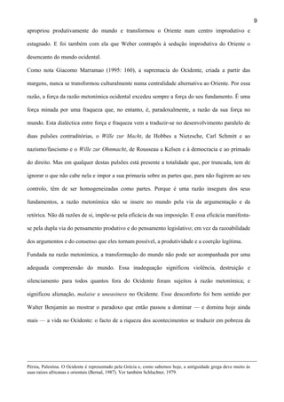 9
apropriou produtivamente do mundo e transformou o Oriente num centro improdutivo e
estagnado. E foi também com ela que Weber contrapôs à sedução improdutiva do Oriente o
desencanto do mundo ocidental.
Como nota Giacomo Marramao (1995: 160), a supremacia do Ocidente, criada a partir das
margens, nunca se transformou culturalmente numa centralidade alternativa ao Oriente. Por essa
razão, a força da razão metonímica ocidental excedeu sempre a força do seu fundamento. É uma
força minada por uma fraqueza que, no entanto, é, paradoxalmente, a razão da sua força no
mundo. Esta dialéctica entre força e fraqueza vem a traduzir-se no desenvolvimento paralelo de
duas pulsões contraditórias, o Wille zur Macht, de Hobbes a Nietzsche, Carl Schmitt e ao
nazismo/fascismo e o Wille zur Ohnmacht, de Rousseau a Kelsen e à democracia e ao primado
do direito. Mas em qualquer destas pulsões está presente a totalidade que, por truncada, tem de
ignorar o que não cabe nela e impor a sua primazia sobre as partes que, para não fugirem ao seu
controlo, têm de ser homogeneizadas como partes. Porque é uma razão insegura dos seus
fundamentos, a razão metonímica não se insere no mundo pela via da argumentação e da
retórica. Não dá razões de si, impõe-se pela eficácia da sua imposição. E essa eficácia manifestase pela dupla via do pensamento produtivo e do pensamento legislativo; em vez da razoabilidade
dos argumentos e do consenso que eles tornam possível, a produtividade e a coerção legítima.
Fundada na razão metonímica, a transformação do mundo não pode ser acompanhada por uma
adequada compreensão do mundo. Essa inadequação significou violência, destruição e
silenciamento para todos quantos fora do Ocidente foram sujeitos à razão metonímica; e
significou alienação, malaise e uneasiness no Ocidente. Esse desconforto foi bem sentido por
Walter Benjamin ao mostrar o paradoxo que então passou a dominar — e domina hoje ainda
mais — a vida no Ocidente: o facto de a riqueza dos acontecimentos se traduzir em pobreza da

Pérsia, Palestina. O Ocidente é representado pela Grécia e, como sabemos hoje, a antiguidade grega deve muito às
suas raízes africanas e orientais (Bernal, 1987). Ver também Schluchter, 1979.

 