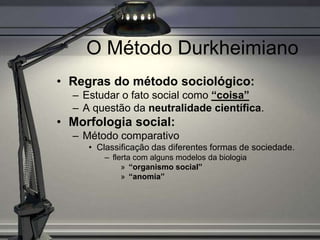 O Método Durkheimiano
• Regras do método sociológico:
  – Estudar o fato social como “coisa”
  – A questão da neutralidade científica.
• Morfologia social:
  – Método comparativo
     • Classificação das diferentes formas de sociedade.
        – flerta com alguns modelos da biologia
             » “organismo social”
             » “anomia”
 