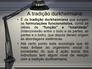 A tradição durkheimiana
• É da tradição durkheimiana que surgem
  as formulações funcionalistas, como as
  idéias de “função” e “totalidade”
  (interconexão entre o todo e as partes, as
  partes e o todo), que depois deram origem
  às abordagens sistêmicas.
• Até certo ponto toda sociologia que dá
  mais ênfase ao organismo social (à
  sociedade) do que à ação social dos
  indivíduos tem algum nível de relação
  com a tradição durkheimiana.
 