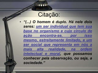 Citação:
• “(...) O homem é duplo. Há nele dois
  seres: um ser individual que tem sua
  base no organismo e cujo circulo de
  ação      encontra-se,    por   isso
  mesmo, estreitamente limitado, e um
  ser social que representa em nós a
  mais alta realidade, na ordem
  intelectual e moral, que possamos
  conhecer pela observação, ou seja, a
  sociedade.”
 