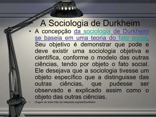 A Sociologia de Durkheim
• A concepção da sociologia de Durkheim
  se baseia em uma teoria do fato social.
  Seu objetivo é demonstrar que pode e
  deve existir uma sociologia objetiva e
  científica, conforme o modelo das outras
  ciências, tendo por objeto o fato social.
  Ele desejava que a sociologia tivesse um
  objeto específico que a distinguisse das
  outras ciências, que pudesse ser
  observado e explicado assim como o
  objeto das outras ciências.
•   Origem do texto:http://pt.wikipedia.org/wiki/Durkheim
 
