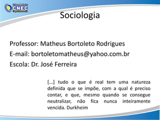 Sociologia
Professor: Matheus Bortoleto Rodrigues
E-mail: bortoletomatheus@yahoo.com.br
Escola: Dr. José Ferreira
[...] tudo o que é real tem uma natureza
definida que se impõe, com a qual é preciso
contar, e que, mesmo quando se consegue
neutralizar, não fica nunca inteiramente
vencida. Durkheim
 