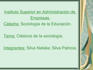 Instituto Superior en Administración de 
Empresas. 
Cátedra: Sociología de la Educación. 
Tema: Clásicos de la sociología. 
Integrantes: Silva Natalia; Silva Patricia. 
 