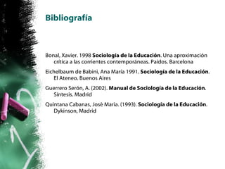 Bibliografía Bonal, Xavier. 1998  Sociología de la Educación . Una aproximación crítica a las corrientes contemporáneas. Paidos. Barcelona Eichelbaum de Babini, Ana María 1991.  Sociología de la Educación . El Ateneo. Buenos Aires Guerrero Serón, A. (2002).  Manual de Sociología de la Educación . Síntesis. Madrid Quintana Cabanas, José Maria. (1993).  Sociología de la Educación . Dykinson, Madrid 