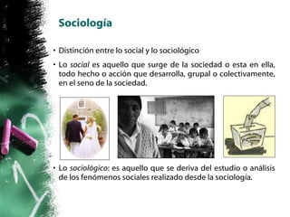 Sociología Distinción entre lo social y lo sociológico Lo  social  es aquello que surge de la sociedad o esta en ella, todo hecho o acción que desarrolla, grupal o colectivamente, en el seno de la sociedad. Lo  sociológico : es aquello que se deriva del estudio o análisis de los fenómenos sociales realizado desde la sociología. 