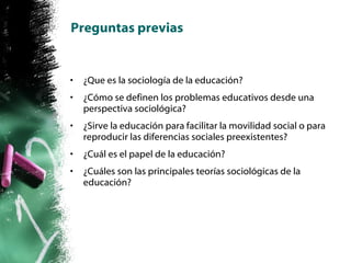 Preguntas previas ¿Que es la sociología de la educación? ¿Cómo se definen los problemas educativos desde una perspectiva sociológica? ¿Sirve la educación para facilitar la movilidad social o para reproducir las diferencias sociales preexistentes? ¿Cuál es el papel de la educación? ¿Cuáles son las principales teorías sociológicas de la educación? 