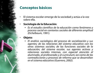 Conceptos básicos El sistema escolar emerge de la sociedad y actúa a la vez sobre ella. Sociología de la Educación : Es el estudio científico de la educación como fenómeno y proceso social en contextos sociales de diferente amplitud (Eichelbaum, 1991). Objeto : El análisis sociológico del proceso de socialización y sus agentes; de las relaciones del sistema educativo con los otros sistemas sociales; de las funciones sociales de la educación; del sistema escolar, sus agentes activos y relaciones sociales internas, con especial atención al alumnado, al profesorado y al currículum; así como de las contradicciones y procesos de reforma que se desarrollan en el sistema educativo (Guerrero, 2002). 