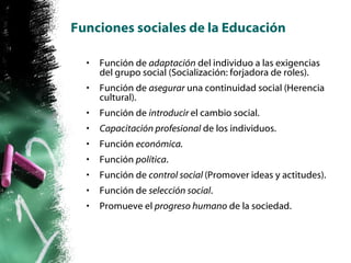 Funciones sociales de la Educación Función de  adaptación  del individuo a las exigencias del grupo social (Socialización: forjadora de roles). Función de  asegurar  una continuidad social (Herencia cultural). Función de  introducir  el cambio social. Capacitación profesional  de los individuos. Función  económica. Función  política . Función de  control social  (Promover ideas y actitudes). Función de  selección social . Promueve el  progreso humano  de la sociedad. 