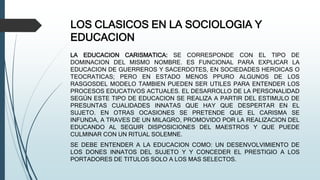 LOS CLASICOS EN LA SOCIOLOGIA Y
EDUCACION
LA EDUCACION CARISMATICA: SE CORRESPONDE CON EL TIPO DE
DOMINACION DEL MISMO NOMBRE. ES FUNCIONAL PARA EXPLICAR LA
EDUCACION DE GUERREROS Y SACERDOTES, EN SOCIEDADES HEROICAS O
TEOCRATICAS; PERO EN ESTADO MENOS PPURO ALGUNOS DE LOS
RASGOSDEL MODELO TAMBIEN PUEDEN SER UTILES PARA ENTENDER LOS
PROCESOS EDUCATIVOS ACTUALES. EL DESARROLLO DE LA PERSONALIDAD
SEGÚN ESTE TIPO DE EDUCACION SE REALIZA A PARTIR DEL ESTIMULO DE
PRESUNTAS CUALIDADES INNATAS QUE HAY QUE DESPERTAR EN EL
SUJETO. EN OTRAS OCASIONES SE PRETENDE QUE EL CARISMA SE
INFUNDA, A TRAVES DE UN MILAGRO, PROMOVIDO POR LA REALIZACION DEL
EDUCANDO AL SEGUIR DISPOSICIONES DEL MAESTROS Y QUE PUEDE
CULMINAR CON UN RITUAL SOLEMNE.
SE DEBE ENTENDER A LA EDUCACION COMO: UN DESENVOLVIMIENTO DE
LOS DONES INNATOS DEL SUJETO Y Y CONCEDER EL PRESTIGIO A LOS
PORTADORES DE TITULOS SOLO A LOS MAS SELECTOS.
 