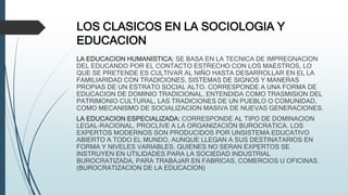 LOS CLASICOS EN LA SOCIOLOGIA Y
EDUCACION
LA EDUCACION HUMANISTICA: SE BASA EN LA TECNICA DE IMPREGNACION
DEL EDUCANDO POR EL CONTACTO ESTRECHO CON LOS MAESTROS, LO
QUE SE PRETENDE ES CULTIVAR AL NIÑO HASTA DESARROLLAR EN EL LA
FAMILIARIDAD CON TRADICIONES, SISTEMAS DE SIGNOS Y MANERAS
PROPIAS DE UN ESTRATO SOCIAL ALTO. CORRESPONDE A UNA FORMA DE
EDUCACION DE DOMINIO TRADICIONAL, ENTENDIDA COMO TRASMISION DEL
PATRIMONIO CULTURAL, LAS TRADICIONES DE UN PUEBLO O COMUNIDAD,
COMO MECANISMO DE SOCIALIZACION MASIVA DE NUEVAS GENERACIONES.
LA EDUCACION ESPECIALIZADA: CORRESPONDE AL TIPO DE DOMINACION
LEGAL-RACIONAL, PROCLIVE A LA ORGANIZACIÓN BUROCRATICA. LOS
EXPERTOS MODERNOS SON PRODUCIDOS POR UNSISTEMA EDUCATIVO
ABIERTO A TODO EL MUNDO, AUNQUE LLEGAN A SUS DESTINATARIOS EN
FORMA Y NIVELES VARIABLES. QUIENES NO SERAN EXPERTOS SE
INSTRUYEN EN UTILIDADES PARA LA SOCIEDAD INDUSTRIAL
BUROCRATIZADA, PARA TRABAJAR EN FABRICAS, COMERCIOS U OFICINAS.
(BUROCRATIZACION DE LA EDUCACION)
 