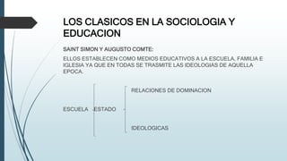 LOS CLASICOS EN LA SOCIOLOGIA Y
EDUCACION
SAINT SIMON Y AUGUSTO COMTE:
ELLOS ESTABLECEN COMO MEDIOS EDUCATIVOS A LA ESCUELA, FAMILIA E
IGLESIA YA QUE EN TODAS SE TRASMITE LAS IDEOLOGIAS DE AQUELLA
EPOCA.
RELACIONES DE DOMINACION
ESCUELA ESTADO
IDEOLOGICAS
 