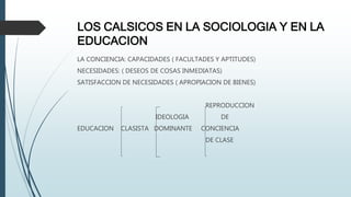 LOS CALSICOS EN LA SOCIOLOGIA Y EN LA
EDUCACION
LA CONCIENCIA: CAPACIDADES ( FACULTADES Y APTITUDES)
NECESIDADES: ( DESEOS DE COSAS INMEDIATAS)
SATISFACCION DE NECESIDADES ( APROPIACION DE BIENES)
REPRODUCCION
IDEOLOGIA DE
EDUCACION CLASISTA DOMINANTE CONCIENCIA
DE CLASE
 