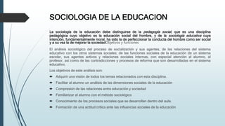 SOCIOLOGIA DE LA EDUCACION
La sociología de la educación debe distinguirse de la pedagogía social, que es una disciplina
pedagógica cuyo objetivo es la educación social del hombre, y de la sociología educativa cuya
intención, fundamentalmente moral, ha sido la de perfeccionar la conducta del hombre como ser social
y a su vez la de mejorar la sociedadObjetivos y funciones
El análisis sociológico del proceso de socialización y sus agentes, de las relaciones del sistema
educativo con los otros sistemas sociales; de las funciones sociales de la educación de un sistema
escolar, sus agentes activos y relaciones sociales internas, con especial atención al alumno, al
profesor, así como de las contradicciones y procesos de reforma que son desarrolladas en el sistema
educativo.
Los objetivos de este análisis son:
 Adquirir una visión de todos los temas relacionados con esta disciplina.
 Facilitar al alumno un análisis de las dimensiones sociales de la educación
 Compresión de las relaciones entre educación y sociedad
 Familiarizar al alumno con el método sociológico
 Conocimiento de los procesos sociales que se desarrollan dentro del aula.
 Formación de una actitud crítica ante las influencias sociales de la educación
 