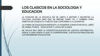 LOS CLASICOS EN LA SOCIOLOGIA Y
EDUCACION
LA FUNCION DE LA ESCUELA NO SE LIMITA A DEFINIR Y DELIMITAR LA
CULTURA LEGITIMA SINO QUE SE IMPONE COMO TAL Y TAMBIEN CREA
HABITOS DE CONDUCTA, PUESTO QUE CONFORMA A LA JUVENTUD.
LA FORMA DE EDUCACION MARXISTA LA PODEMOS CONSTATAR EN EL LIBRO
DE ANIBAL PONCE, “ EDUCACION Y LUCHA DE CLASES.
SE APLICA MUY BIEN LA CONCEPTUALIZACION DE JUSTICIA DISTRIBUTIVA,
DARLE A CADA QUIEN LO QUE LE CORRESPONDE, JUSTICIA ESTABLECIDA EN
LOS REGIMENES SOCIALISTAS.
 