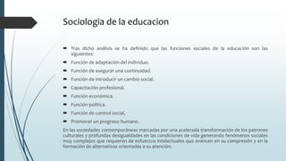 Sociologia de la educacion
 Tras dicho análisis se ha definido que las funciones sociales de la educación son las
siguientes:
 Función de adaptación del individuo.
 Función de asegurar una continuidad.
 Función de introducir un cambio social.
 Capacitación profesional.
 Función económica.
 Función política.
 Función de control social,
 Promover un progreso humano.
En las sociedades contemporáneas marcadas por una acelerada transformación de los patrones
culturales y profundas desigualdades en las condiciones de vida generando fenómenos sociales
muy complejos que requieren de esfuerzos intelectuales que avancen en su compresión y en la
formación de alternativas orientadas a su atención.
 