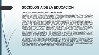 SOCIOLOGIA DE LA EDUCACION
LA EDUCACION COMO ACCION COMUNICATIVA
EXISTEN DIFERENTES REPRESENTANTES DE LAS TEORIAS DE LA COMUNICACIÓN
DENTRO DE LOS CUALES TENEMOS A JURGEN HABERMAS, NIKLAS LUTHMAN,
MARCUSE, THEODORO, PARSONS, Foucault, etc.
ESTA SE ESTABLECEN A TRAVÉS DE INSTRUMENTOS O ESTRATEGIAS PARA EL
ÉXITO, LOS PLANES DE ACCION DE LOS ACTORES SE CORDINAN MEDIANTE
ACTOS DE ENTENDIMIENTO Y NO POR CALCULO EGOCENTRICO, DE
RESULTADOS SE LLAMA ACCION COMUNICATIVA ( ENTENDIMIENTO O ACUERDO),
CONTENIDO EN UNA EMISION, ENTRE SUJETOS LINGUISTICAMENTE
COMPETENTES, CON UNA CIMIENTE ARGUMENTISTA ( HABLANTE Y OYENTE).
ASI CUANDO SE ACONSEJA, SE SUGUIERE ( ACTOS ILOCUCIONARIOS) Y SE
CONVENCE, DECEPCIONA O SE IMPRESIONA ( ACTOS PERLOCUCIONARIOS),
ESTOS ACTOS SON LA BASE DE LA TEORIA COMUNICATIVA.
LA ESCUELA ES DIALOGO, ES ARGUMENTO, ES CONVENCER CON LA VERDAD
CIENTIFICA, ES EL ESPACIO DONDE SE DA LA INTERLOCUCION Y SE FOMENTA EL
CONSENSO, EVITANDO EN TODO MOMENTO LA DOMINACION, EL CONTROL
SOCIAL EXCESIVO, LA ALINEACION Y LA REPRODUCCION DE UN SISTEMA DONDE
EL PACTO SOCIAL SE ROMPIO DESDE HACE MUCHOS AÑOS
 