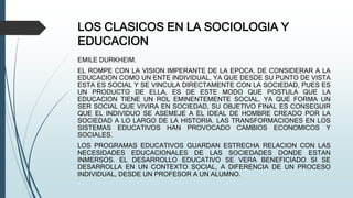 LOS CLASICOS EN LA SOCIOLOGIA Y
EDUCACION
EMILE DURKHEIM.
EL ROMPE CON LA VISION IMPERANTE DE LA EPOCA, DE CONSIDERAR A LA
EDUCACION COMO UN ENTE INDIVIDUAL, YA QUE DESDE SU PUNTO DE VISTA
ESTA ES SOCIAL Y SE VINCULA DIRECTAMENTE CON LA SOCIEDAD, PUES ES
UN PRODUCTO DE ELLA, ES DE ESTE MODO QUE POSTULA QUE LA
EDUCACION TIENE UN ROL EMINENTEMENTE SOCIAL, YA QUE FORMA UN
SER SOCIAL QUE VIVIRA EN SOCIEDAD, SU OBJETIVO FINAL ES CONSEGUIR
QUE EL INDIVIDUO SE ASEMEJE A EL IDEAL DE HOMBRE CREADO POR LA
SOCIEDAD A LO LARGO DE LA HISTORIA. LAS TRANSFORMACIONES EN LOS
SISTEMAS EDUCATIVOS HAN PROVOCADO CAMBIOS ECONOMICOS Y
SOCIALES.
LOS PROGRAMAS EDUCATIVOS GUARDAN ESTRECHA RELACION CON LAS
NECESIDADES EDUCACIONALES DE LAS SOCIEDADES DONDE ESTAN
INMERSOS. EL DESARROLLO EDUCATIVO SE VERA BENEFICIADO SI SE
DESARROLLA EN UN CONTEXTO SOCIAL, A DIFERENCIA DE UN PROCESO
INDIVIDUAL, DESDE UN PROFESOR A UN ALUMNO.
 