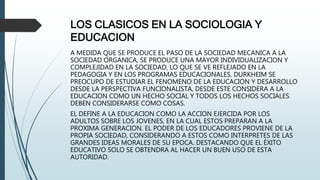 LOS CLASICOS EN LA SOCIOLOGIA Y
EDUCACION
A MEDIDA QUE SE PRODUCE EL PASO DE LA SOCIEDAD MECANICA A LA
SOCIEDAD ORGANICA, SE PRODUCE UNA MAYOR INDIVIDUALIZACION Y
COMPLEJIDAD EN LA SOCIEDAD, LO QUE SE VE REFLEJADO EN LA
PEDAGOGIA Y EN LOS PROGRAMAS EDUCACIONALES. DURKHEIM SE
PREOCUPO DE ESTUDIAR EL FENOMENO DE LA EDUCACION Y DESARROLLO
DESDE LA PERSPECTIVA FUNCIONALISTA, DESDE ESTE CONSIDERA A LA
EDUCACION COMO UN HECHO SOCIAL Y TODOS LOS HECHOS SOCIALES
DEBEN CONSIDERARSE COMO COSAS.
EL DEFINE A LA EDUCACION COMO LA ACCION EJERCIDA POR LOS
ADULTOS SOBRE LOS JOVENES, EN LA CUAL ESTOS PREPARAN A LA
PROXIMA GENERACION. EL PODER DE LOS EDUCADORES PROVIENE DE LA
PROPIA SOCIEDAD, CONSIDERANDO A ESTOS COMO INTERPRETES DE LAS
GRANDES IDEAS MORALES DE SU EPOCA. DESTACANDO QUE EL ÉXITO
EDUCATIVO SOLO SE OBTENDRA AL HACER UN BUEN USO DE ESTA
AUTORIDAD.
 