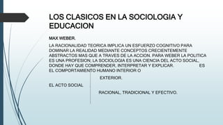 LOS CLASICOS EN LA SOCIOLOGIA Y
EDUCACION
MAX WEBER.
LA RACIONALIDAD TEORICA IMPLICA UN ESFUERZO COGNITIVO PARA
DOMINAR LA REALIDAD MEDIANTE CONCEPTOS CRECIENTEMENTE
ABSTRACTOS MAS QUE A TRAVES DE LA ACCION. PARA WEBER LA POLITICA
ES UNA PROFESION; LA SOCIOLOGIA ES UNA CIENCIA DEL ACTO SOCIAL,
DONDE HAY QUE COMPRENDER, INTERPRETAR Y EXPLICAR. ES
EL COMPORTAMIENTO HUMANO INTERIOR O
EXTERIOR.
EL ACTO SOCIAL
RACIONAL, TRADICIONAL Y EFECTIVO.
 
