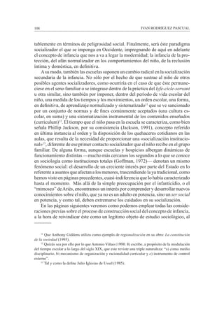 108						 IVAN RODRÍGUEZ PASCUAL
tablemente en términos de peligrosidad social. Finalmente, será éste paradigma
socializador el que se imponga en Occidente, impregnando de aquí en adelante
el concepto de infancia que nos a va a legar la modernidad; la infancia de la pro-
tección, del afán normalizador en los comportamientos del niño, de la reclusión
íntima y doméstica, en definitiva.
	 Asu modo, también las escuelas suponen un cambio radical en la socialización
secundaria de la infancia. No sólo por el hecho de que sustrae al niño de otros
posibles agentes socializadores, como ocurriría en el caso de que éste permane-
ciese en el seno familiar o se integrase dentro de la práctica del lyfe-cicle-servant
u otra similar, sino también por imponer, dentro del período de vida escolar del
niño, una medida de los tiempos y los movimientos, un orden escolar, una forma,
en definitiva, de aprendizaje normalizado y sistematizado11
que se ve sancionado
por un conjunto de normas y de fines comúnmente aceptados (una cultura es-
colar, en suma) y una sistematización instrumental de los contenidos enseñados
(curriculum)12
. El tiempo que el niño pasa en la escuela se caracteriza, como bien
señala Phillip Jackson, por su consistencia (Jackson, 1991), concepto referido
en última instancia al orden y la disposición de los quehaceres cotidianos en las
aulas, que resulta de la necesidad de proporcionar una «socialización institucio-
nal»13
, diferente de ese primer contacto socializador que el niño recibe en el grupo
familiar. De alguna forma, aunque escuelas y hospicios albergan dinámicas de
funcionamiento distintas —mucho más cercanos los segundos a lo que se conoce
en sociología como instituciones totales (Goffman, 1972)— denotan un mismo
fenómeno social: el desarrollo de un creciente interés por parte del Estado en lo
referente a asuntos que afectan a los menores, trascendiendo la ya tradicional, como
hemos visto en páginas precedentes, cuasi-indiferencia que lo había caracterizado
hasta el momento. Más allá de la simple preocupación por el infanticidio, o el
“mimoseo” deAriès, encontramos un interés por comprender y desarrollar nuevos
conocimientos sobre el niño, que ya no es un adulto en potencia, sino un ser social
en potencia, y como tal, deben extremarse los cuidados en su socialización.
	 En las páginas siguientes veremos como podemos emplear todas las conside-
raciones previas sobre el proceso de construcción social del concepto de infancia,
a la hora de reivindicar éste como un legítimo objeto de estudio sociológico, al
	 11
Que Anthony Giddens utiliza como ejemplo de regionalización en su obra: La constitución
de la sociedad (1995).
	 12
Quizás sea por ello por lo que Antonio Viñao (1998: 8) escribe, a propósito de la modulación
del tiempo escolar a lo largo del siglo XIX, que este reviste una triple naturaleza: “a) como medio
disciplinario, b) mecanismo de organización y racionalidad curricular y c) instrumento de control
externo”.
	 13
Tal y como la define Julio Iglesias de Ussel (1985).
 