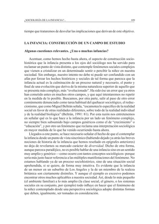 ¿SOCIOLOGÍA DE LA INFANCIA?...		 109
tiempo que trataremos de desvelar las implicaciones que derivan de este objetivo.
LA INFANCIA: CONSTRUCCIÓN DE UN CAMPO DE ESTUDIO
Algunas cuestiones relevantes. ¿Una o muchas infancias?
	 Acentuar, como hemos hecho hasta ahora, el aspecto de construcción socio-
histórica que la infancia presenta a los ojos del sociólogo nos ha servido para
reclamar un punto de vista distinto, que contemple fenómenos sociales complejos
que vienen a cristalizar en un determinado sentir o percibir la niñez en nuestra
sociedad. Sin embargo, nuestro intento no debe ni puede ser confundido con un
afán por forzar los hechos históricos y sociales de tal forma que parezca que la
infancia actual es la culminación de un proceso natural y necesario, el punto y
final de una evolución que deriva de la misma naturaleza superior de aquello que
se presenta más complejo, más “evolucionado”. Ha sido ése un error que ya otros
han cometido antes en muchos otros campos, y que aquí intentaremos no repetir
en la medida de lo posible. Buscamos, por otra parte, salir al paso de otro error
comúnmente denunciado como tarea habitual del quehacer sociológico, el reduc-
cionismo, que como Miguel Beltrán señala, “escamotea lo específico de la realidad
social en favor de otras realidades diferentes, sobre todo de la realidad individual
y de la realidad biológica” (Beltrán, 1991: 81). Por esta razón nos entretenemos
en señalar qué es lo que hace a la infancia por un lado un fenómeno complejo,
no siempre bien subsumido bajo campos genéricos como el de “crecimiento” o
“educación”, y por otro un fenómeno que reclama una interpretación sociológica
en mayor medida de lo que ha venido ocurriendo hasta ahora.
	 Llegados a este punto, se hace necesario señalar el hecho de que el contemplar
la infancia desde un punto de vista sincrónico (habiendo dejado ya atrás las breves
nociones de historia de la infancia que hemos reseñado en epígrafes anteriores)
no deja de revelarnos su marcado carácter de diversidad. Dicho de otra forma,
aunque parezca paradójico, no es posible hablar de una infancia sino en un sentido
muy amplio y genérico —como ocurre con tantos conceptos sociológicos- porque
sería más justo hacer referencia a las múltiples manifestaciones del fenómeno. No
estamos hablando ya de un proceso sociohistórico, sino de una situación social
aprehendida, si se quiere, de forma muy intuitiva. Es evidente que la infancia
de un menor en un suburbio de Los Angeles y la de un miembro de la realeza
británica son ciertamente disímiles. Y aunque el ejemplo es excesivo podemos
encontrar otros muchos aplicables a nuestra sociedad.Así, desde lo más pequeño
(el ambiente familiar) a lo más amplio (la clase social, el género, o los sistemas
sociales en su conjunto, por ejemplo) todo influye en hacer que el fenómeno de
la niñez contemplado desde una perspectiva sociológica adopte distintas formas
que deben, igualmente, ser tomadas en consideración.
 