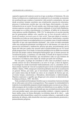 ¿SOCIOLOGÍA DE LA INFANCIA?...		 111
separarla siquiera del contexto social en el que se produce el fenómeno. De esta
forma, la infancia no es simplemente un estado previo a la sociedad, un momento
de socialización que conduce a la posterior vida societal o comunitaria, sino que
desde un primer instante constituye una cristalización concreta de estructuras,
procesos e instituciones sociales que van a dar lugar, efectivamente, a la mate-
rialización de un ser social. En este sentido, una visión que tiende a resaltar esos
mismos aspectos sociales que aquí venimos señalando es la de Emile Durkheim,
que aunque no se refiere concretamente a la infancia, al hablar de la educación
como proceso escribe (Durkheim, 1990: 53) “la educación es la acción ejercida
por las generaciones adultas sobre aquellas que no han alcanzado todavía el
grado de madurez necesario para la vida social. Tiene por objeto el suscitar y
desarrollar en el niño un cierto número de estados físicos, intelectuales y morales
que exigen de él tanto la sociedad política en su conjunto como el medio ambiente
específico al que está especialmente destinado”, una visión sin duda sustentada
sobre una concepción puramente sociológica de la vida humana, así como de su
proceso de crecimiento y maduración, proceso que pasa, necesariamente, por la
figura del niño por cuanto éste encarna toda la potencialidad que ese Yo social
puede proporcionar. En el fondo, la situación paradójica de ese doble movimiento
proviene del propio carácter homogéneo/heterogéneo que el mismo proceso de
socialización posee, y constituye, no cabe duda, la fuente de la riqueza en térmi-
nos de complejidad del fenómeno, que encontramos cada vez que tratamos de
acercarnos a la infancia como objeto de estudio por parte del sociólogo.
	 Por otra parte, el peligro de considerar al niño como un producto social en
sentido estricto nos lleva directamente a un error en el que, a decir de algunos,
la sociología ha venido incurriendo tradicionalmente; esto es, considerar a la in-
fancia desde el punto de vista de la aceptación pasiva de la socialización paterna
(Huber y Spitze, 1988), aunque por extensión podríamos decir de la socialización
en general. Diríase, por tanto, que el movimiento infancia-sociedad es doble,
por cuanto nunca deja de hundir sus raíces en un conjunto de fuerzas que son,
al mismo tiempo, constrictoras y liberadoras, determinantes e indeterminadas.
Dejemos expresarse a aquellos que abogan por este carácter no determinista de
la infancia (Erikson, 1993: 364-365):
	 Toda sociedad está formada por hombres que se encuentran el proceso de dejar
de ser niños para convertirse en progenitores. Para asegurar la continuidad de la
tradición, la sociedad debe prepararse desde temprano para esa tarea en sus niños; y
debe encargarse de los residuos inevitables de infantilismo en sus adultos. Se trata
de una vasta tarea, sobre todo considerando que una sociedad necesita de muchos
seres que puedan seguir, unos pocos que puedan conducir, y algunos capaces de
hacer ambas cosas, en forma alternada o en distintas áreas de la vida [... cada
generación debe desarrollarse a partir de su propia infancia y, superando su tipo
particular de infancia, debe desarrollar otra nueva, potencialmente promisoria y
potencialmente peligrosa.
 